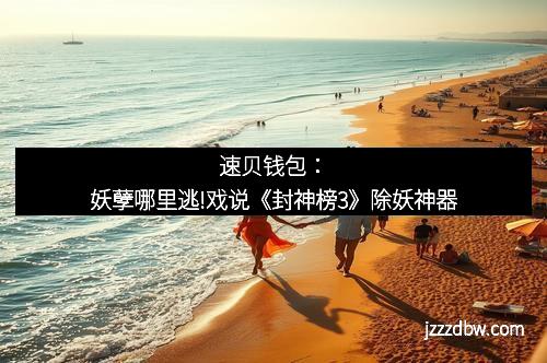 速贝钱包:妖孽哪里逃!戏说《封神榜3》除妖神器